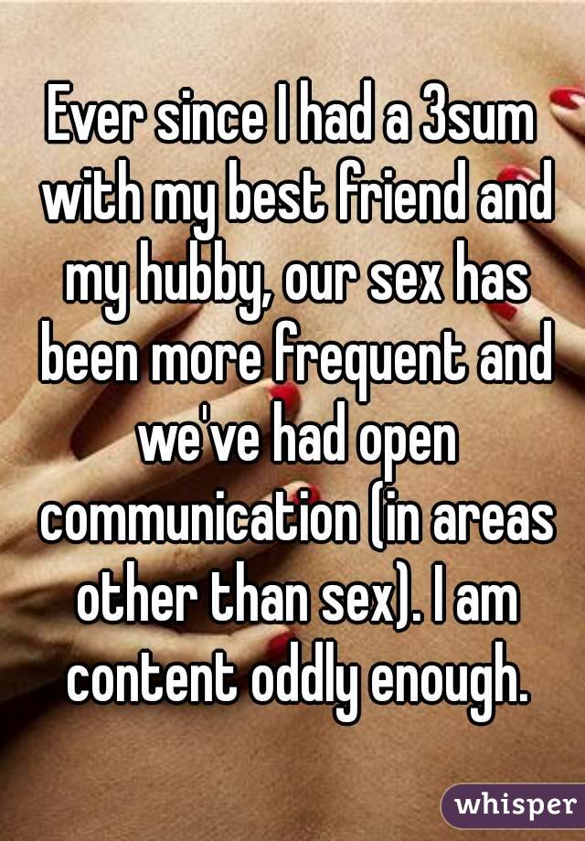 Ever since I had a 3sum with my best friend and my hubby, our sex has been more frequent and we've had open communication (in areas other than sex). I am content oddly enough.