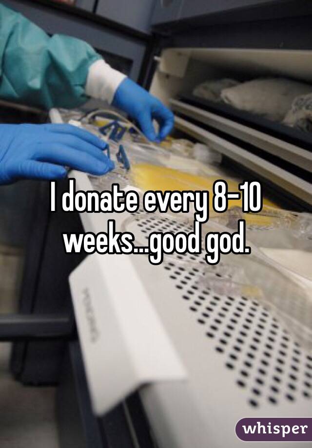 I donate every 8-10 weeks...good god.