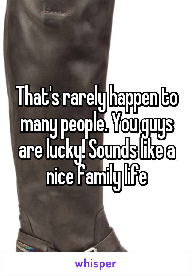 That's rarely happen to many people. You guys are lucky! Sounds like a nice family life