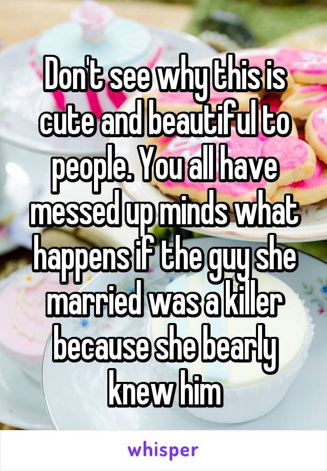 Don't see why this is cute and beautiful to people. You all have messed up minds what happens if the guy she married was a killer because she bearly knew him