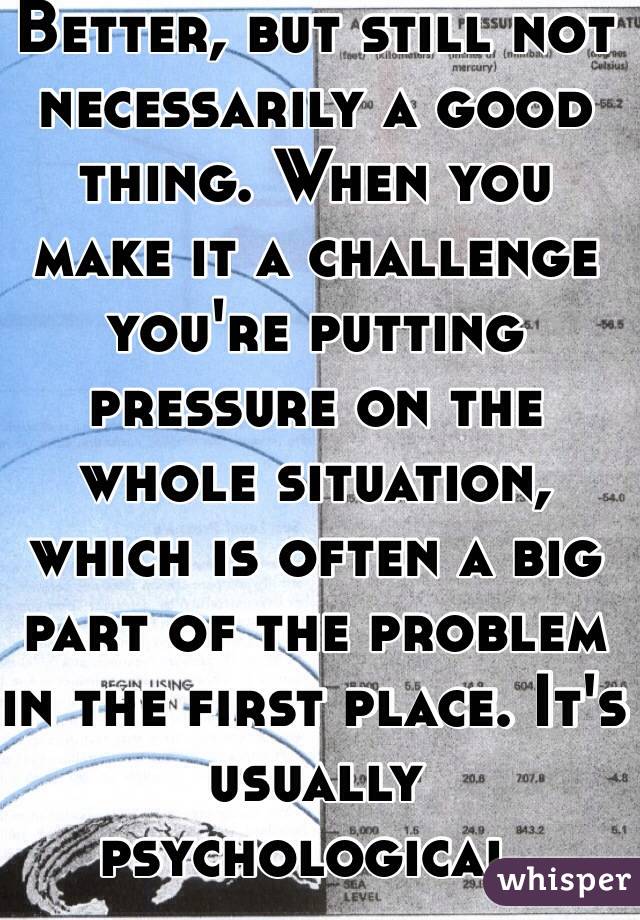 Better, but still not necessarily a good thing. When you make it a challenge you're putting pressure on the whole situation, which is often a big part of the problem in the first place. It's usually psychological. 