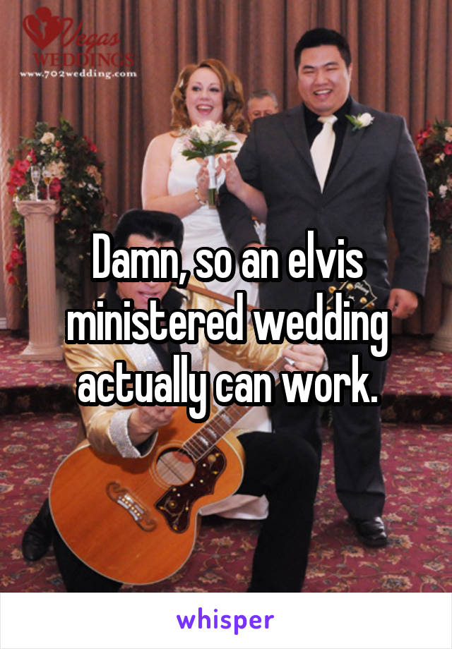 Damn, so an elvis ministered wedding actually can work.