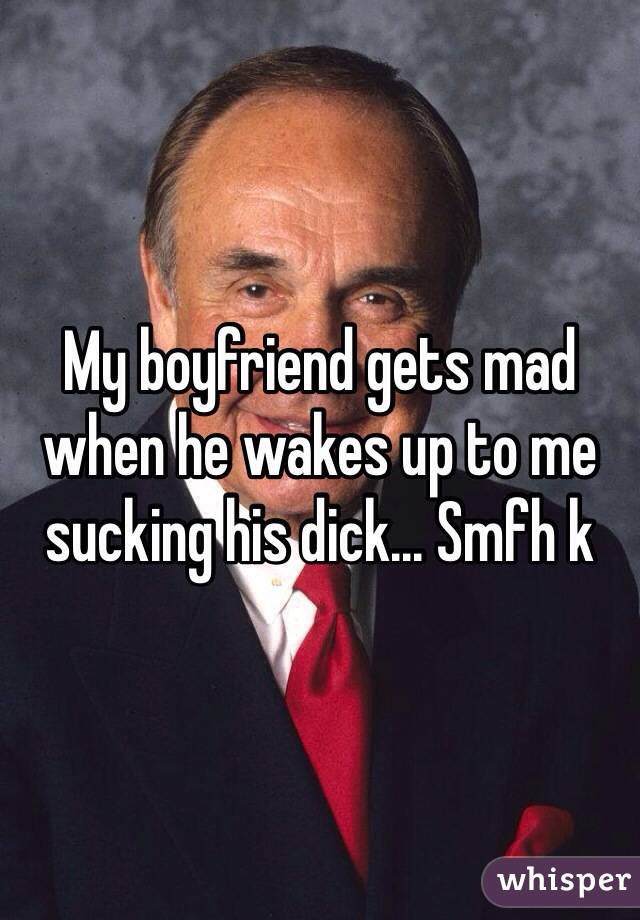 My boyfriend gets mad when he wakes up to me sucking his dick... Smfh k