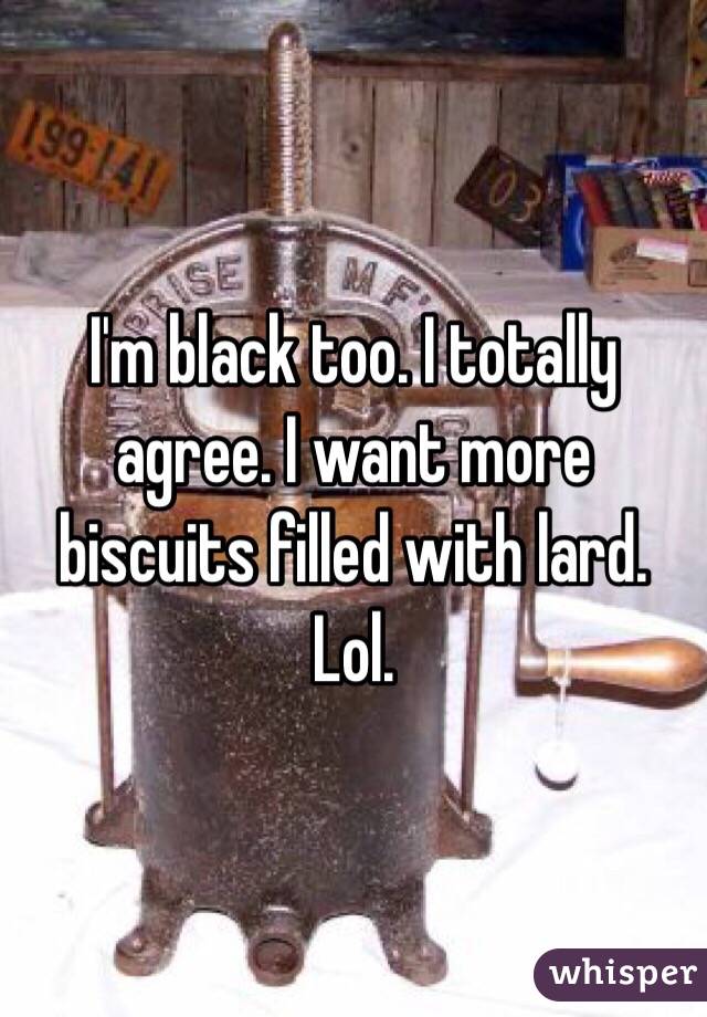 I'm black too. I totally agree. I want more biscuits filled with lard. Lol. 