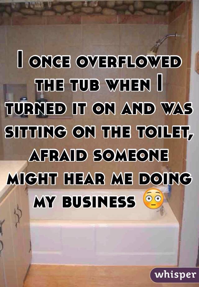 I once overflowed the tub when I turned it on and was sitting on the toilet, afraid someone might hear me doing my business 😳