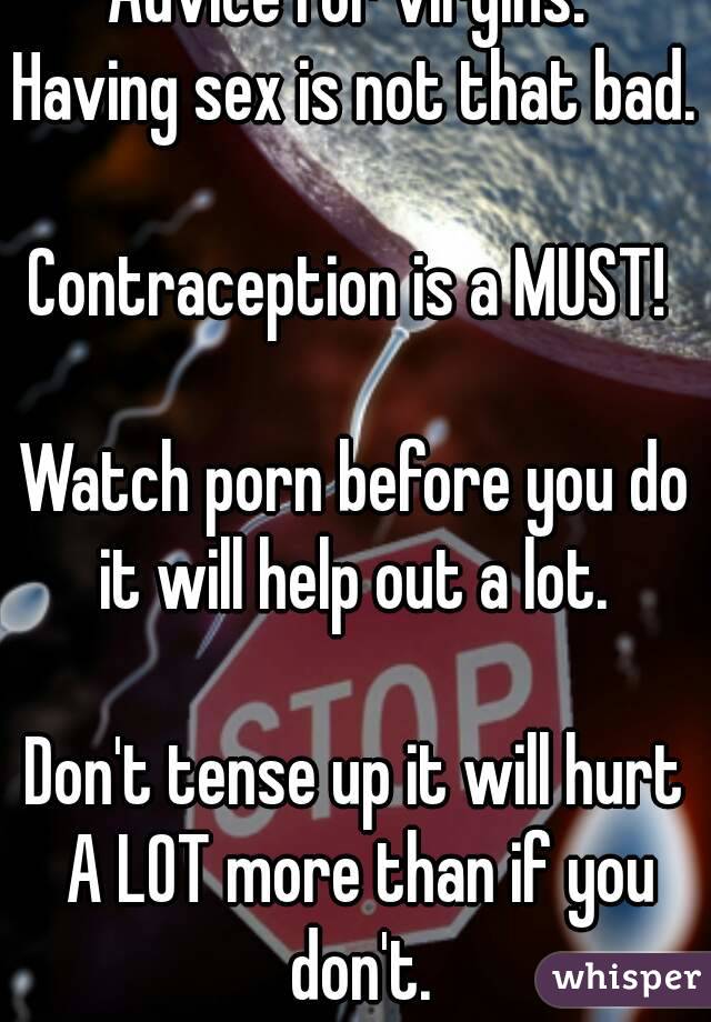 Advice for virgins: 
Having sex is not that bad. 
Contraception is a MUST! 

Watch porn before you do it will help out a lot. 

Don't tense up it will hurt A LOT more than if you don't.