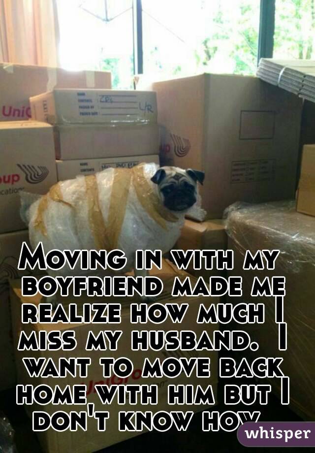 Moving in with my boyfriend made me realize how much I miss my husband.  I want to move back home with him but I don't know how. 