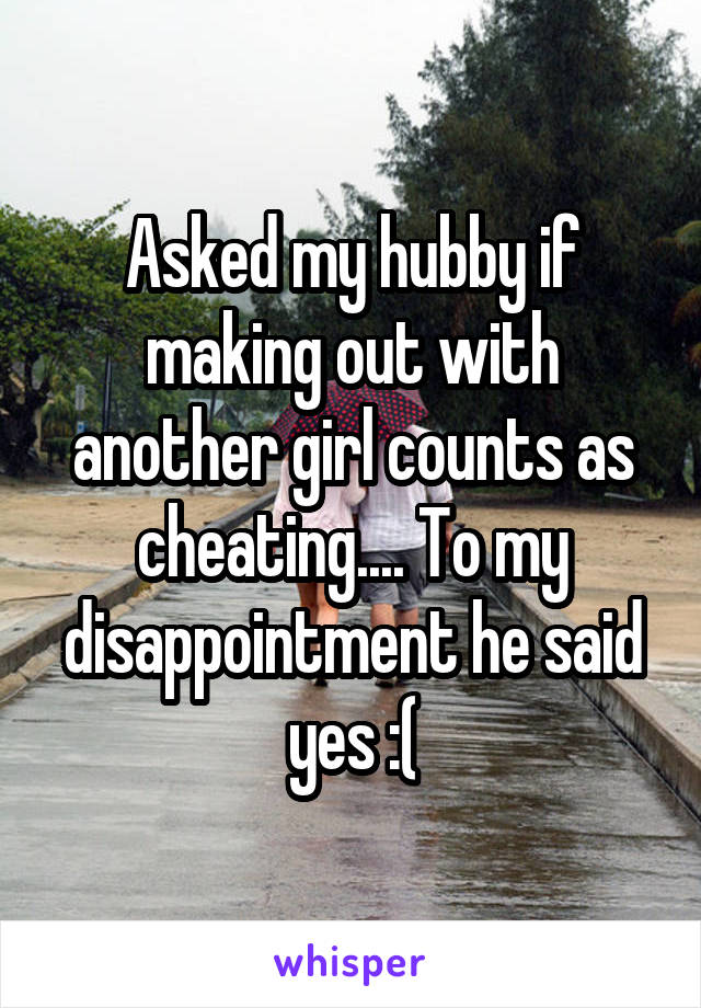 Asked my hubby if making out with another girl counts as cheating.... To my disappointment he said yes :(