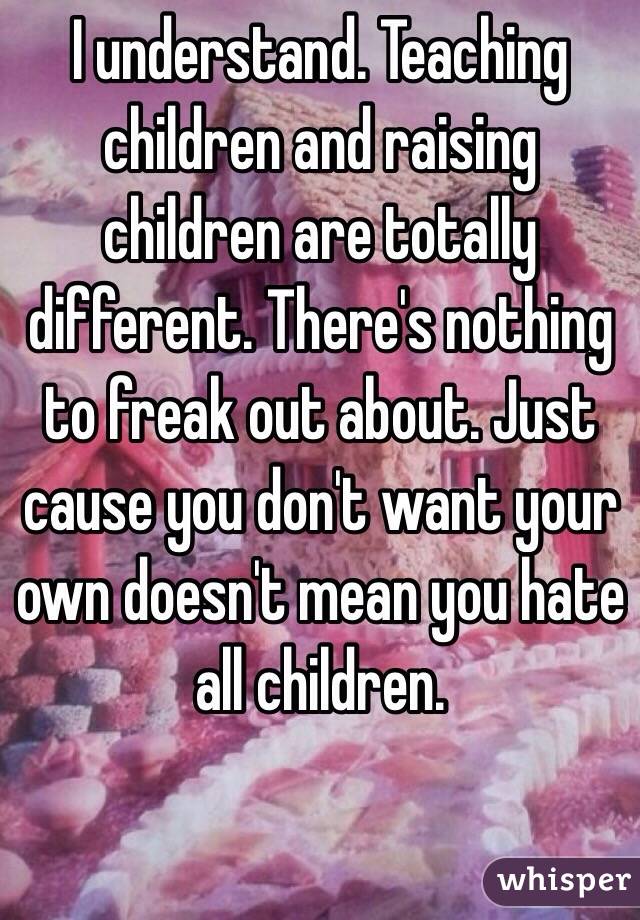 I understand. Teaching children and raising children are totally different. There's nothing to freak out about. Just cause you don't want your own doesn't mean you hate all children. 