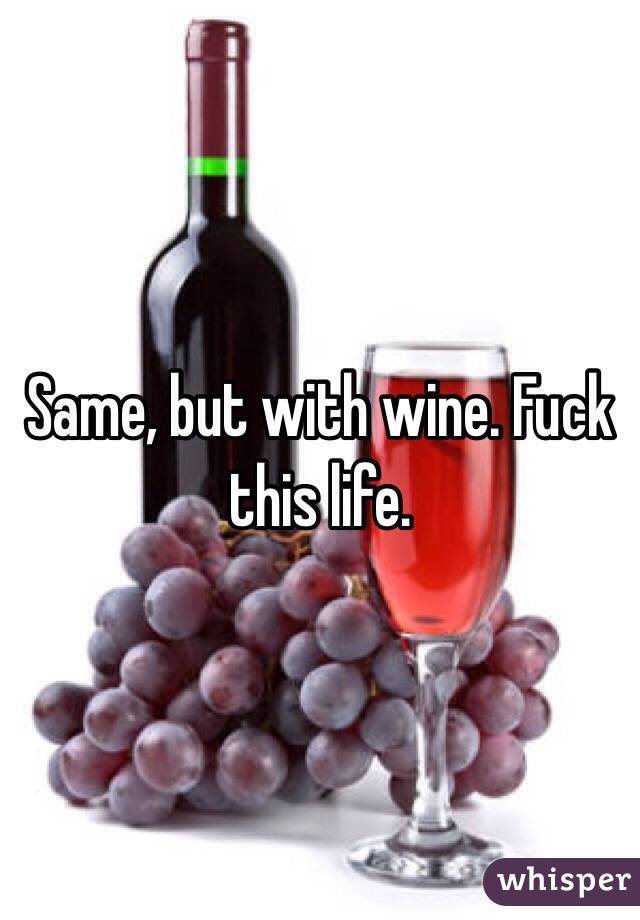 Same, but with wine. Fuck this life.