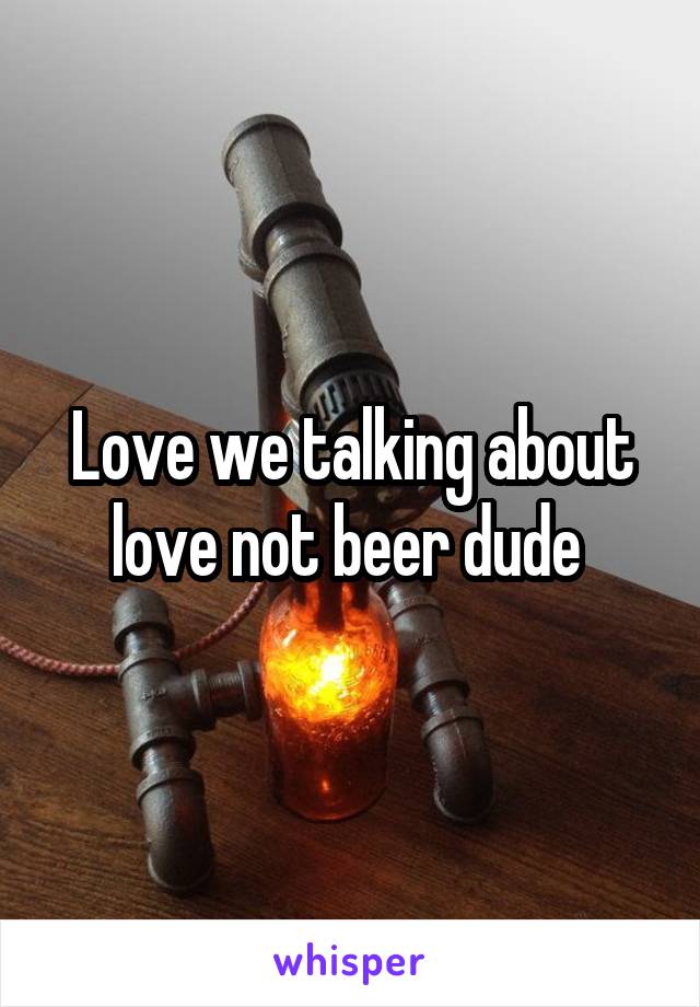 Love we talking about love not beer dude 