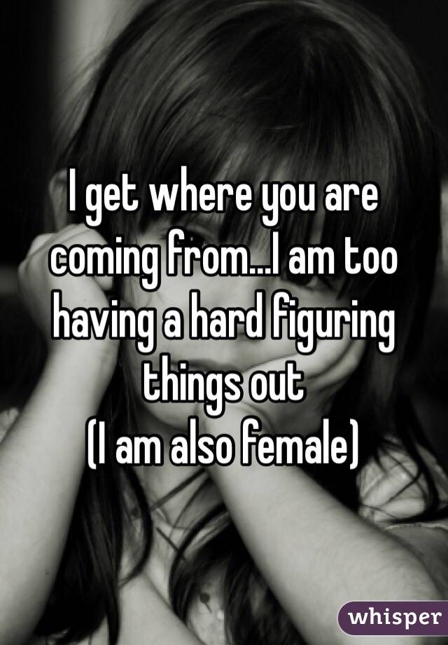 I get where you are coming from...I am too having a hard figuring things out
(I am also female) 