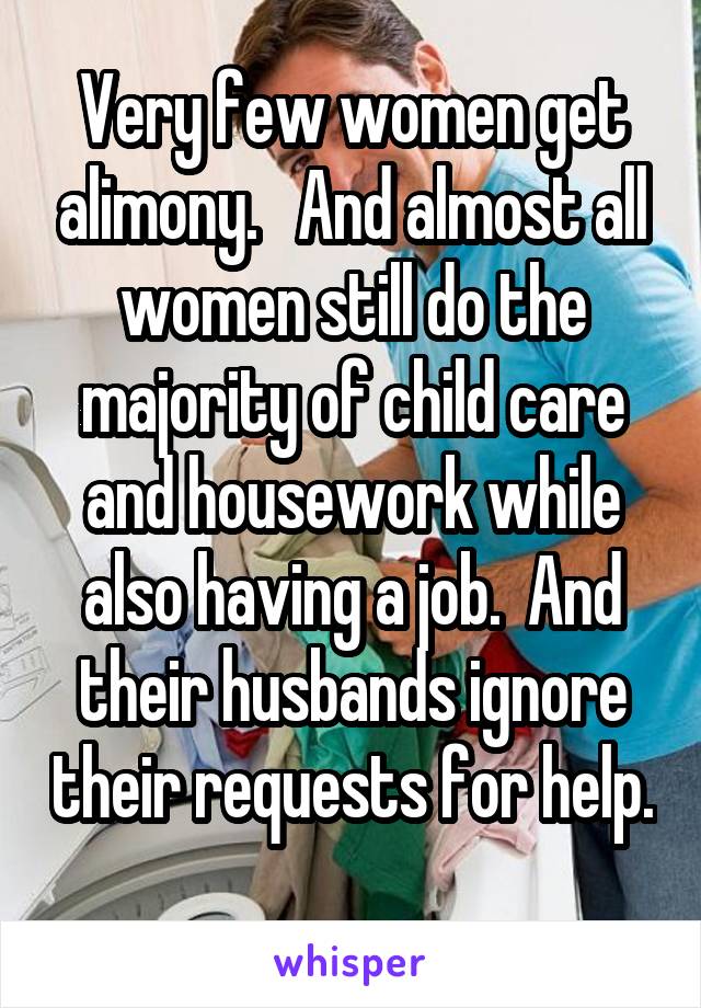 Very few women get alimony.   And almost all women still do the majority of child care and housework while also having a job.  And their husbands ignore their requests for help.  