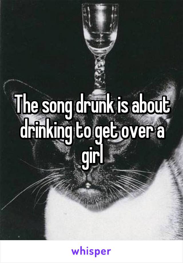 The song drunk is about drinking to get over a girl