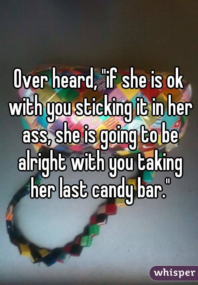 Over heard, "if she is ok with you sticking it in her ass, she is going to be alright with you taking her last candy bar."