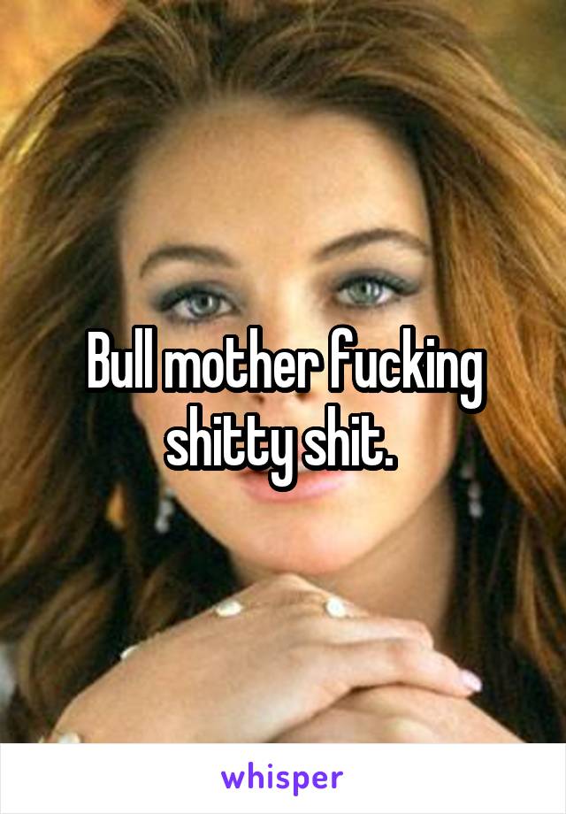 Bull mother fucking shitty shit. 