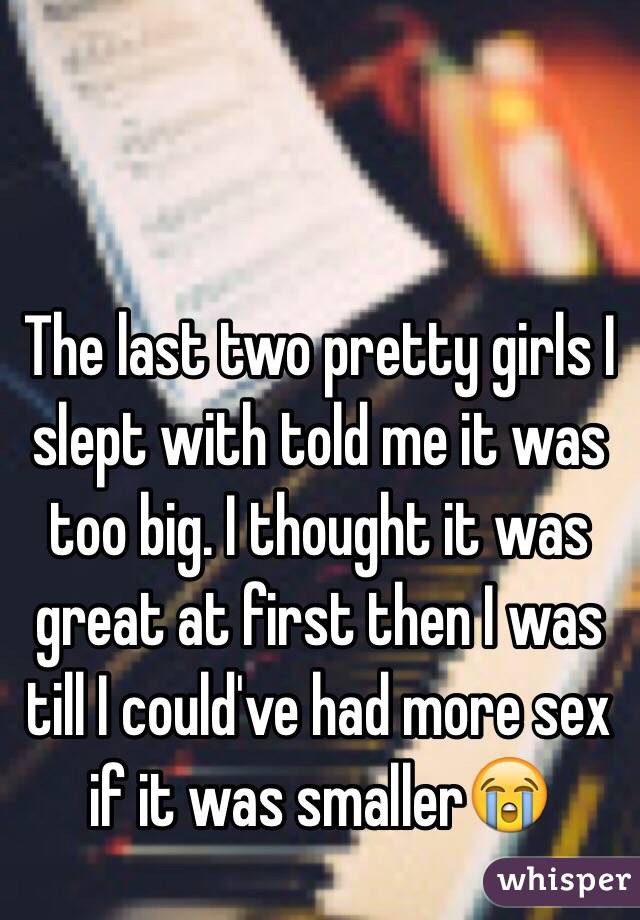 The last two pretty girls I slept with told me it was too big. I thought it was great at first then I was till I could've had more sex if it was smaller😭