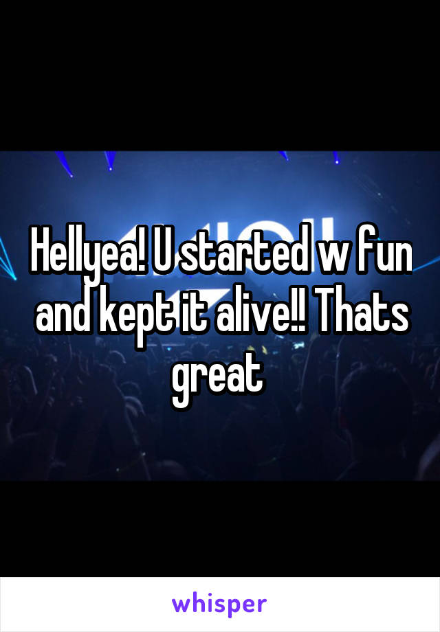 Hellyea! U started w fun and kept it alive!! Thats great 