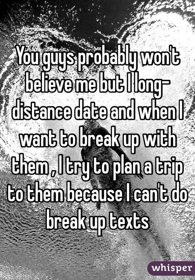 You guys probably won't believe me but I long-distance date and when I want to break up with them , I try to plan a trip to them because I can't do break up texts
