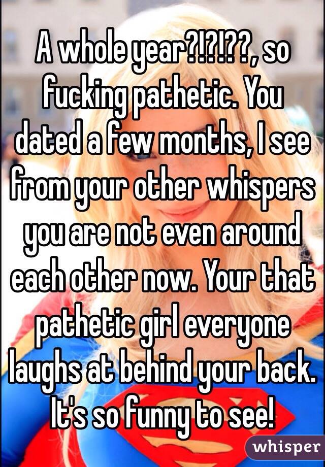 A whole year?!?!??, so fucking pathetic. You dated a few months, I see from your other whispers you are not even around each other now. Your that pathetic girl everyone laughs at behind your back. It's so funny to see! 