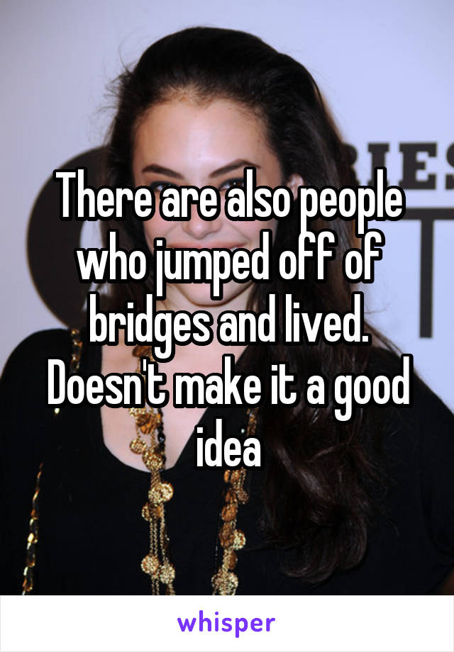 There are also people who jumped off of bridges and lived. Doesn't make it a good idea