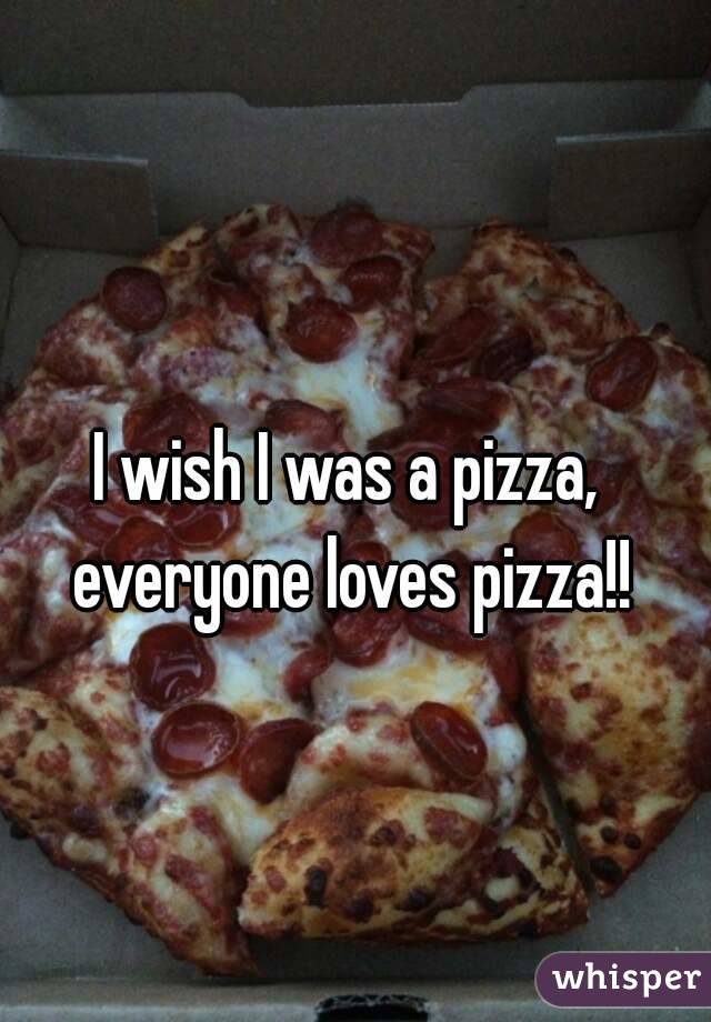 I wish I was a pizza, everyone loves pizza!!