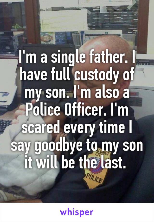 I'm a single father. I have full custody of my son. I'm also a Police Officer. I'm scared every time I say goodbye to my son it will be the last. 