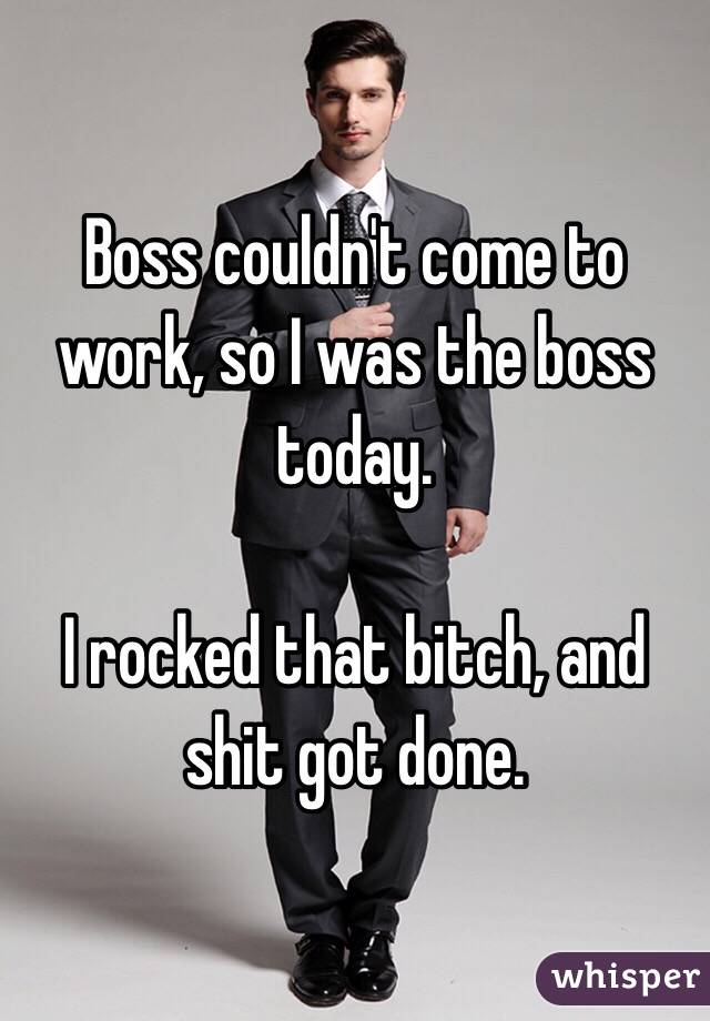 Boss couldn't come to work, so I was the boss today.

I rocked that bitch, and shit got done.