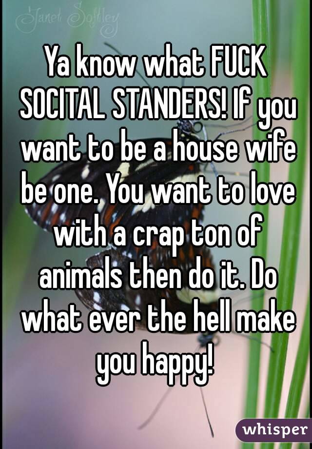 Ya know what FUCK SOCITAL STANDERS! If you want to be a house wife be one. You want to love with a crap ton of animals then do it. Do what ever the hell make you happy! 