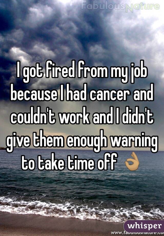 I got fired from my job because I had cancer and couldn't work and I didn't give them enough warning to take time off 👌🏽