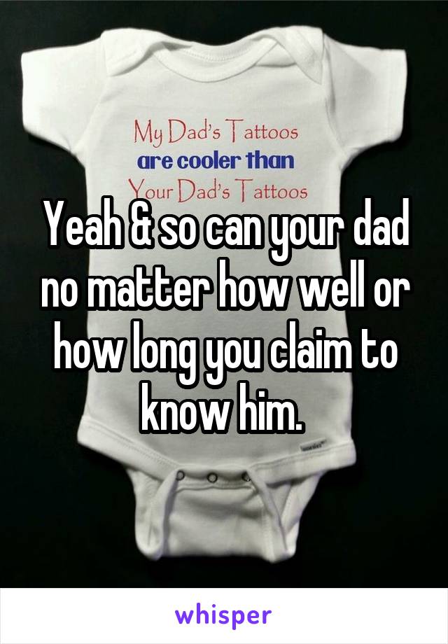 Yeah & so can your dad no matter how well or how long you claim to know him. 