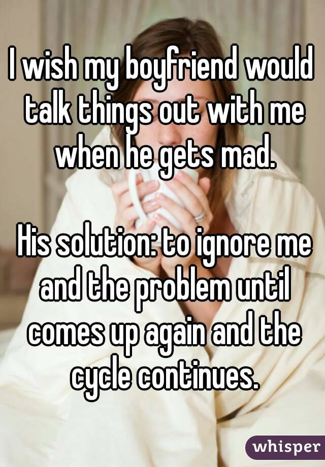 I wish my boyfriend would talk things out with me when he gets mad.

 His solution: to ignore me and the problem until comes up again and the cycle continues.