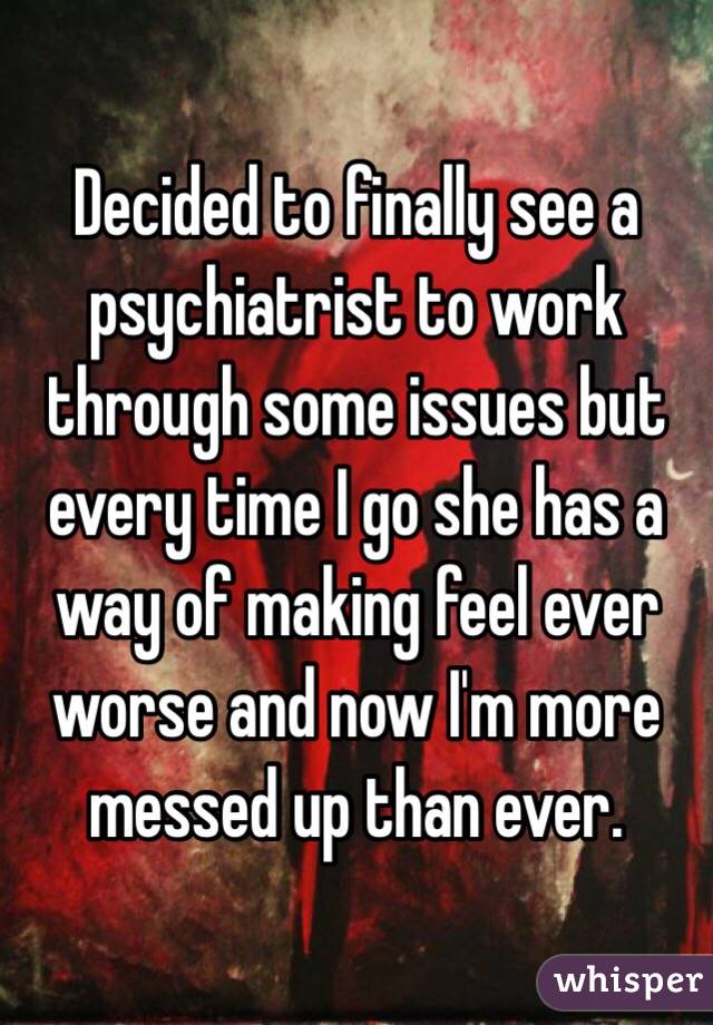 Decided to finally see a psychiatrist to work through some issues but every time I go she has a way of making feel ever worse and now I'm more messed up than ever. 