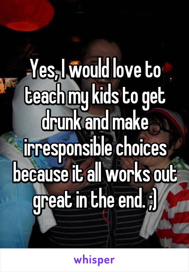 Yes, I would love to teach my kids to get drunk and make irresponsible choices because it all works out great in the end. ;)