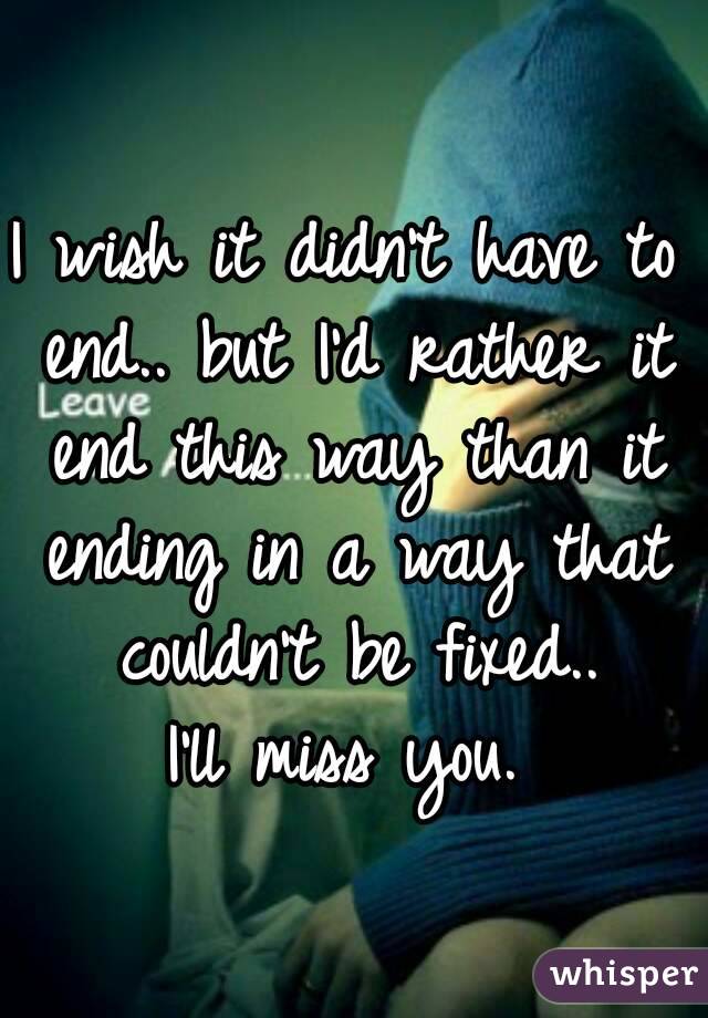 I wish it didn't have to end.. but I'd rather it end this way than it ending in a way that couldn't be fixed..
 I'll miss you. 