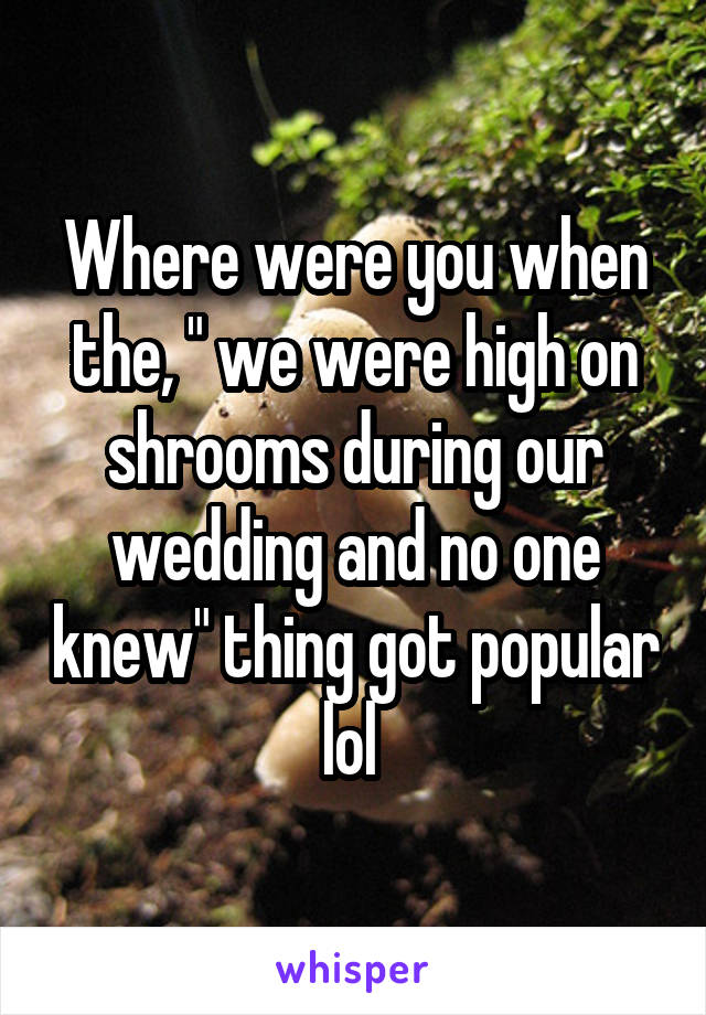 Where were you when the, " we were high on shrooms during our wedding and no one knew" thing got popular lol 