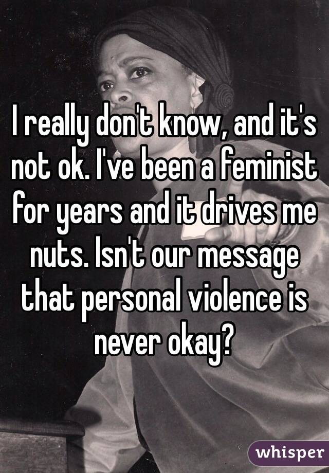 I really don't know, and it's not ok. I've been a feminist for years and it drives me nuts. Isn't our message that personal violence is never okay?
