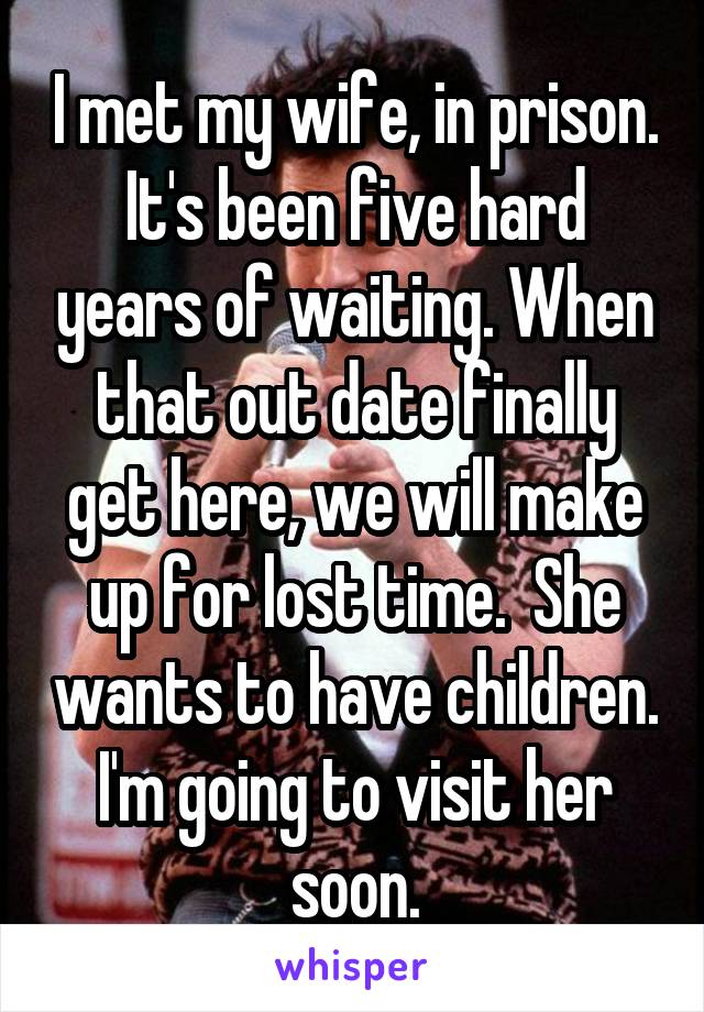 I met my wife, in prison. It's been five hard years of waiting. When that out date finally get here, we will make up for lost time.  She wants to have children. I'm going to visit her soon.