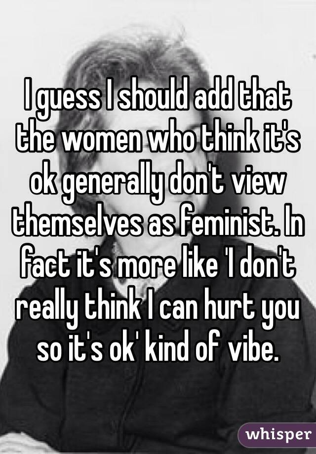I guess I should add that the women who think it's ok generally don't view themselves as feminist. In fact it's more like 'I don't really think I can hurt you so it's ok' kind of vibe.