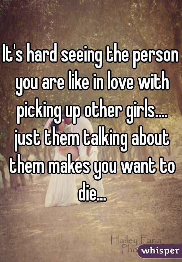 It's hard seeing the person you are like in love with picking up other girls.... just them talking about them makes you want to die...