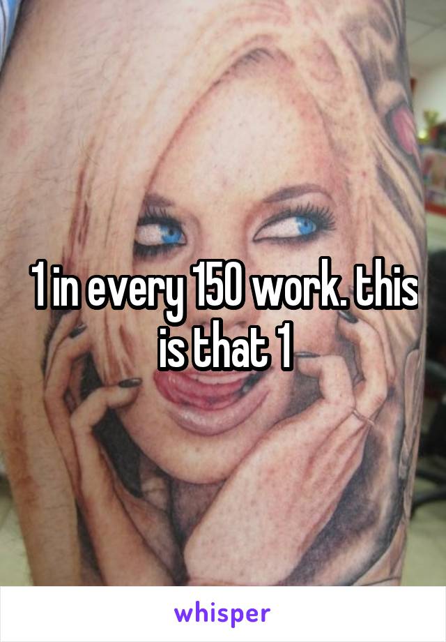 1 in every 150 work. this is that 1