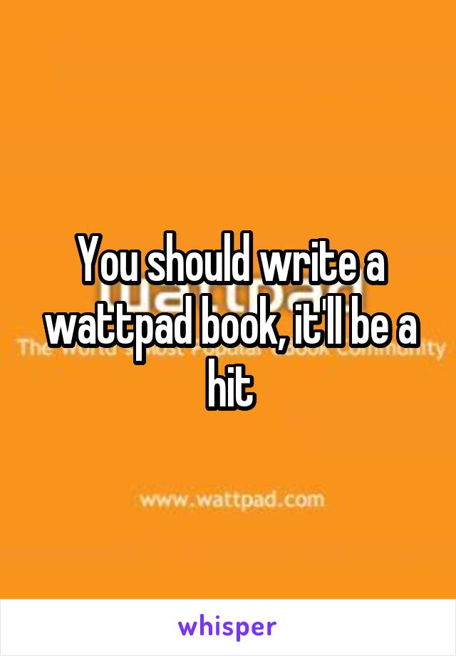 You should write a wattpad book, it'll be a hit