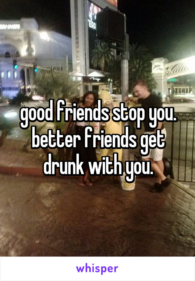 good friends stop you. better friends get drunk with you.