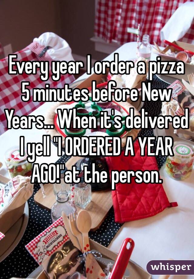 Every year I order a pizza 5 minutes before New Years... When it's delivered I yell "I ORDERED A YEAR AGO!"at the person.