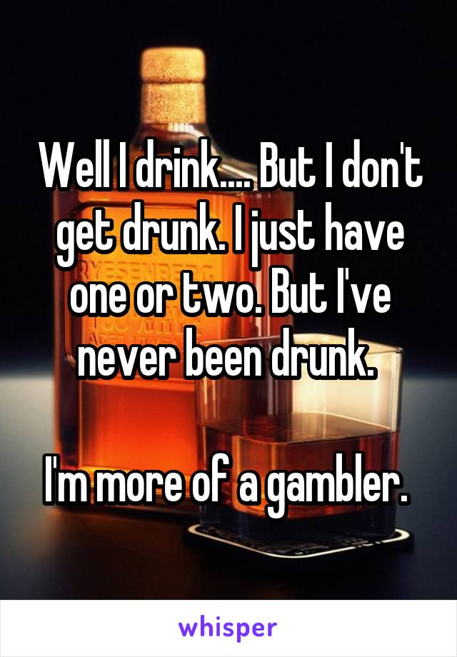 Well I drink.... But I don't get drunk. I just have one or two. But I've never been drunk. 

I'm more of a gambler. 