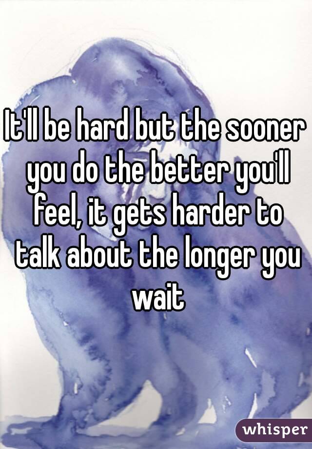 It'll be hard but the sooner you do the better you'll feel, it gets harder to talk about the longer you wait