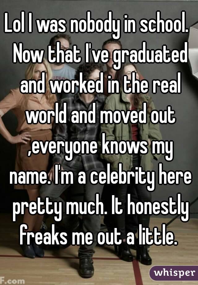 Lol I was nobody in school.  Now that I've graduated and worked in the real world and moved out ,everyone knows my name. I'm a celebrity here pretty much. It honestly freaks me out a little. 