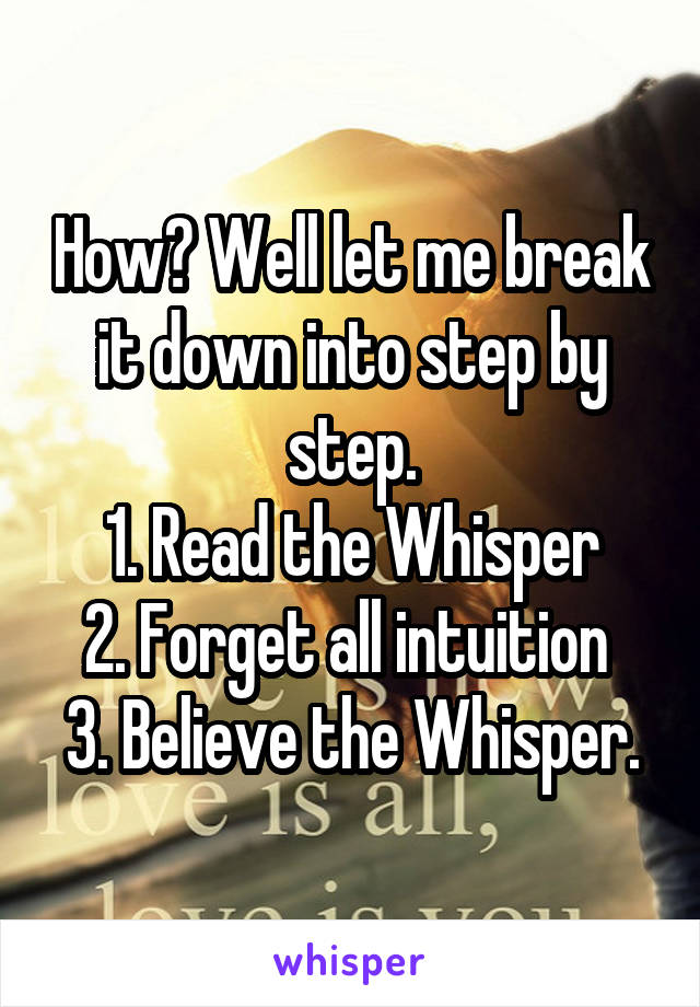 How? Well let me break it down into step by step.
1. Read the Whisper
2. Forget all intuition 
3. Believe the Whisper.