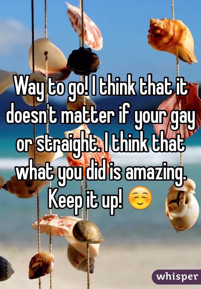 Way to go! I think that it doesn't matter if your gay or straight. I think that what you did is amazing. Keep it up! ☺️