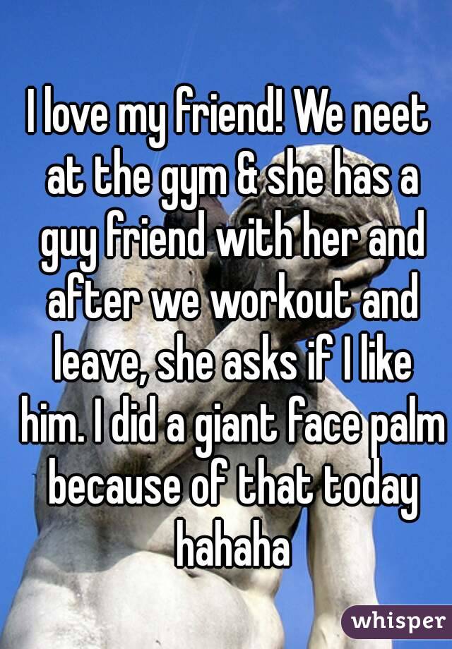 I love my friend! We neet at the gym & she has a guy friend with her and after we workout and leave, she asks if I like him. I did a giant face palm because of that today hahaha